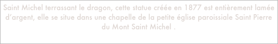 Saint Michel terrassant le dragon, cette statue créée en 1877 est entièrement lamée d’argent, elle se situe dans une chapelle de la petite église paroissiale Saint Pierre du Mont Saint Michel .
